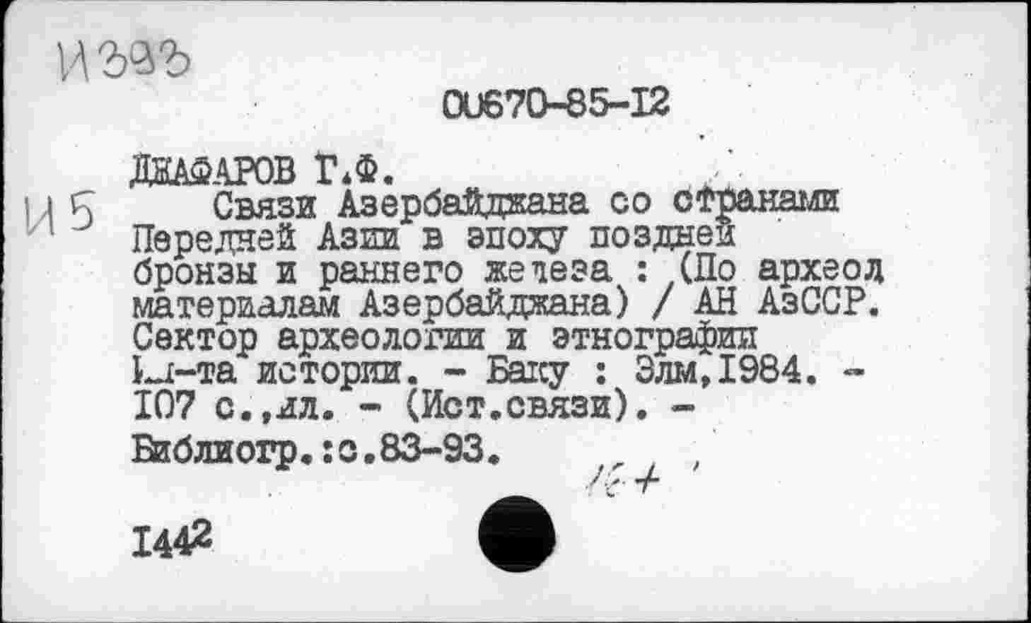 ﻿wwb
0U670-85-I2
ДїїАФАРОВ Г*Ф.
Связи Азербайджана со с Трана ли Передней Азии в эпоху поздней бронзы и раннего железа : (По археод материалам Азербайджана) / АН АзССР. Сектор археологии и этнографии kj-та истории. - Баку : Злм,1984. -107 с.,ил. - (Ист.связи). -Віблиогр.їС.83-93.	t ,
144^	А